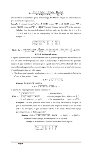 Page 4
𝑿𝒘 =
𝒘𝟏𝒙𝟏 + 𝒘𝟐𝒙𝟐 + ⋯ + 𝒘𝒏𝒙𝒏
𝒘𝟏 + 𝒘𝟐 + ⋯ + 𝒘𝒏
=
𝒘𝒊𝒙𝒊
𝒏
𝒊=𝟏
𝒘𝒊
𝒏
𝒊=𝟏
The calculation of cumulative grade point average (CGPA) in Colleges and Universities is a
good example of weighted mean.
Example: If a student scores "A" in a 3 EtCTS course, "B" in a 6 EtCTS course, "B" in
another 5 EtCTS course and "D" in a 2 EtCTS course. Compute his /her GPA for the semester.
Solution: Here the numerical values of the letter grades are the values (i.e. 𝐴 = 4, 𝐵 =
3, 𝐶 = 2 𝑎𝑛𝑑 𝐷 = 1) and the corresponding EtCTS of the course are their respective
weights. i.e.
Grade values (𝒙𝒊) 4 3 3 1
Weight (𝒘𝒊) 3 6 5 2
𝑮𝑷𝑨 = 𝑿𝒘 =
𝒘𝟏𝒙𝟏+𝒘𝟐𝒙𝟐+⋯+𝒘𝒏𝒙𝒏
𝒘𝟏+𝒘𝟐+⋯+𝒘𝒏
=
𝒘𝒊𝒙𝒊
𝟒
𝒊=𝟏
𝒘𝒊
𝟒
𝒊=𝟏
=
4x3+3x6+3x5+1x2
3+6+5+2
=
12+18+15+2
16
=
47
16
= 2.9375.
2.2.1.3 Geometric mean
In algebra geometric mean is calculated in the case of geometric progression, but in statistics we
need not bother about the progression, here it is particular type of data for which the geometric
mean is of great importance because it gives a good mean value. If the observed values are
measured as ratios, proportions or percentages, then the geometric mean gives a better measure
of central tendency than any other means.
 The Geometrical mean of a set of values 𝑥1, 𝑥2, … , 𝑥𝑛 of n positive values is defined as the
nth
root of their product . That is,
𝐺. 𝑀 = 𝑥1 ∗ 𝑥2 ∗ … ∗ 𝑥𝑛
𝑛
Example: The G.M of 4, 8 and 6 is
𝐺. 𝑀 = 4 𝑥 8 𝑥 6
3
= 192
3
= 5.77.
In general, the sample geometric mean is calculated by
𝑮. 𝒎 =
𝑥1 ∗ 𝑥2 ∗ … ∗ 𝑥𝑛
𝑛
→ 𝑓𝑜𝑟 𝑟𝑎𝑤 𝑑𝑡𝑎𝑡𝑎
𝑥1
𝑓1 ∗ 𝑥2
𝑓2 ∗, … ,∗ 𝑥𝑘
𝑓𝑘
𝑛
→ 𝑓𝑜𝑟 𝑢𝑛𝑔𝑟𝑜𝑢𝑝𝑒𝑑 𝑑𝑎𝑡𝑎 𝑤𝑕𝑒𝑟𝑒 𝑛 = 𝑓𝑖 .
𝑚1
𝑓1 ∗ 𝑚2
𝑓2 ∗. , … ,∗ 𝑚𝑘
𝑓𝑘
𝑛
→ 𝑓𝑜𝑟 𝑔𝑟𝑜𝑢𝑝𝑒𝑑 𝑑𝑎𝑡𝑎 𝑤𝑕𝑒𝑟𝑒 𝑛 = 𝑓𝑖 .
Example1: The man gets three annual raises in his salary. At the end of first year, he
gets an increase of 4%, at the end of the second year, he gets an increase of 6% and at the
end of the third year, he gets an increase of 9% of his salary. What is the average
percentage increase in the three periods?
Solution: 𝐺. 𝑀 = 1.04 ∗ 1.06 ∗ 1.09
3
= 1.0631 => 1.0631 − 1 = 0.0631.
𝑇𝑕𝑒𝑟𝑒𝑓𝑜𝑟𝑒, 𝑡𝑕𝑒 𝑎𝑣𝑒𝑟𝑎𝑔𝑒 𝑝𝑒𝑟𝑐𝑒𝑛𝑡𝑎𝑔𝑒 𝑖𝑛𝑐𝑟𝑒𝑎𝑠𝑒 𝑖𝑠 6.31%.
Example 2: Compute the Geometric mean of the following data.
Values 2 4 6 8 10
Frequency 1 2 2 2 1
 