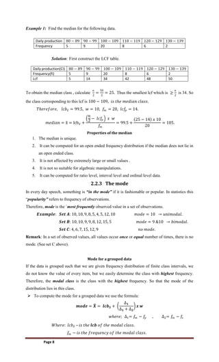 Page 8
Example 1: Find the median for the following data.
Daily production 80 − 89 90 − 99 100 − 109 110 − 119 120 − 129 130 − 139
Frequency 5 9 20 8 6 2
Solution: First construct the LCF table.
Daily production(CI) 80 − 89 90 − 99 100 − 109 110 − 119 120 − 129 130 − 139
Frequency(fi) 5 9 20 8 6 2
Lcf 5 14 34 42 48 50
To obtain the median class , calculate
𝑛
2
=
50
2
= 25. Thus the smallest lcf which is ≥
𝑛
2
is 34. So
the class corresponding to this lcf is 100 − 109, 𝑖𝑠 𝑡𝑕𝑒 𝑚𝑒𝑑𝑖𝑎𝑛 𝑐𝑙𝑎𝑠𝑠.
𝑇𝑕𝑒𝑟𝑒𝑓𝑜𝑟𝑒, 𝑙𝑐𝑏𝑥 = 99.5, 𝑤 = 10, 𝑓
𝑚 = 20, 𝑙𝑐𝑓
𝑝 = 14.
𝑚𝑒𝑑𝑖𝑎𝑛 = x = lcb𝑥 +
𝑛
2
− 𝑙𝑐𝑓
𝑝 𝑥 𝑤
𝑓
𝑚
= 99.5 +
25 − 14 𝑥 10
20
= 105.
Properties of the median
1. The median is unique.
2. It can be computed for an open ended frequency distribution if the median does not lie in
an open ended class.
3. It is not affected by extremely large or small values .
4. It is not so suitable for algebraic manipulations.
5. It can be computed for ratio level, interval level and ordinal level data.
2.2.3 The mode
In every day speech, something is “in the mode” if it is fashionable or popular. In statistics this
“popularity” refers to frequency of observations.
Therefore, mode is the `most frequently observed value in a set of observations.
𝑬𝒙𝒂𝒎𝒑𝒍𝒆: 𝑺𝒆𝒕 𝑨: 10, 10, 9, 8, 5, 4, 5, 12, 10 𝑚𝑜𝑑𝑒 = 10 → 𝑢𝑛𝑖𝑚𝑜𝑑𝑎𝑙.
𝑺𝒆𝒕 𝑩: 10, 10, 9, 9, 8, 12, 15, 5 𝑚𝑜𝑑𝑒 = 9 &10 → 𝑏𝑖𝑚𝑜𝑑𝑎𝑙.
𝑺𝒆𝒕 𝑪: 4, 6, 7, 15, 12, 9 𝑛𝑜 𝑚𝑜𝑑𝑒.
Remark: In a set of observed values, all values occur once or equal number of times, there is no
mode. (See set C above).
Mode for a grouped data
If the data is grouped such that we are given frequency distribution of finite class intervals, we
do not know the value of every item, but we easily determine the class with highest frequency.
Therefore, the modal class is the class with the highest frequency. So that the mode of the
distribution lies in this class.
 To compute the mode for a grouped data we use the formula:
𝒎𝒐𝒅𝒆 = 𝑿 = 𝒍𝒄𝒃𝒙 +
∆𝟏
∆𝟏 + ∆𝟐
𝒙 𝒘
𝑤𝑕𝑒𝑟𝑒; ∆1= 𝑓
𝑚 − 𝑓
𝑝 , ∆2= 𝑓
𝑚 − 𝑓
𝑠
𝑊𝑕𝑒𝑟𝑒: 𝑙𝑐𝑏𝑥 – 𝑖𝑠 𝑡𝑕𝑒 𝒍𝒄𝒃 𝑜𝑓 𝑡𝑕𝑒 𝑚𝑜𝑑𝑎𝑙 𝑐𝑙𝑎𝑠𝑠.
𝑓𝑚 − 𝑖𝑠 𝑡𝑕𝑒 𝑓𝑟𝑒𝑞𝑢𝑒𝑛𝑐𝑦 𝑜𝑓 𝑡𝑕𝑒 𝑚𝑜𝑑𝑎𝑙 𝑐𝑙𝑎𝑠𝑠.
 