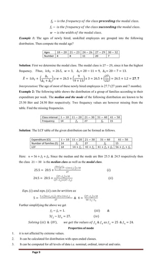 Page 9
𝑓𝑝 − 𝑖𝑠 𝑡𝑕𝑒 𝑓𝑟𝑒𝑞𝑢𝑒𝑛𝑐𝑦 𝑜𝑓 𝑡𝑕𝑒 𝑐𝑙𝑎𝑠𝑠 𝒑𝒓𝒆𝒄𝒆𝒅𝒊𝒏𝒈 𝑡𝑕𝑒 𝑚𝑜𝑑𝑎𝑙 𝑐𝑙𝑎𝑠𝑠.
𝑓
𝑠 − 𝑖𝑠 𝑡𝑕𝑒 𝑓𝑟𝑒𝑞𝑢𝑒𝑛𝑐𝑦 𝑜𝑓 𝑡𝑕𝑒 𝑐𝑙𝑎𝑠𝑠 𝒔𝒖𝒄𝒄𝒆𝒆𝒅𝒊𝒏𝒈 𝑡𝑕𝑒 𝑚𝑜𝑑𝑎𝑙 𝑐𝑙𝑎𝑠𝑠.
𝑤 − 𝑖𝑠 𝑡𝑕𝑒 𝑤𝑖𝑑𝑡𝑕 𝑜𝑓 𝑡𝑕𝑒 𝑚𝑜𝑑𝑎𝑙 𝑐𝑙𝑎𝑠𝑠.
Example 1: The ages of newly hired, unskilled employees are grouped into the following
distribution. Then compute the modal age?
Ages 18 − 20 21 − 23 24 − 26 27 − 29 30 − 32
Number 4 8 11 20 7
Solution: First we determine the modal class. The modal class is 27 − 29, since it has the highest
frequency. 𝑇𝑕𝑢𝑠, 𝑙𝑐𝑏𝑥 = 26.5, 𝑤 = 3, ∆1= 20 − 11 = 9, ∆2= 20 − 7 = 13.
𝑋 = 𝑙𝑐𝑏𝑥 +
∆1
∆1 + ∆2
𝑥 𝑤 = 26.5 +
9
9 + 13
𝑥 3 = 26.5 +
27
22
= 26.5 + 1.2 = 𝟐𝟕. 𝟕
Interpretation: The age of most of these newly hired employees is 27.7 (27 years and 7 months).
Example 2: The following table shows the distribution of a group of families according to their
expenditure per week. The median and the mode of the following distribution are known to be
25.50 Birr and 24.50 Birr respectively. Two frequency values are however missing from the
table. Find the missing frequencies.
Class interval 1 − 10 11 − 20 21 − 30 31 − 40 41 − 50
Frequency 14 𝑓2 27 𝑓4 15
Solution: The LCF table of the given distribution can be formed as follows.
Expenditure (CI) 1 − 10 11 − 20 21 − 30 31 − 40 41 − 50
Number of families (fi) 14 𝑓2 27 𝑓4 15
LCF 14 14 + 𝑓2 41 + 𝑓2 41 + 𝑓2 + 𝑓4 56 + 𝑓2 + 𝑓4
Here: 𝑛 = 56 + 𝑓2 + 𝑓4. Since the median and the mode are Birr 25.5 & 24.5 respectively then
the class 21 − 30 is the median class as well as the modal class.
25.5 = 20.5 +
56+𝑓2+𝑓4
2
−(14+𝑓2) x 10
27
(𝑖)
24.5 = 20.5 +
27−𝑓2 x 10
(27−𝑓2)+(27−𝑓4)
(𝑖𝑖)
𝐸𝑞𝑛. (𝑖) 𝑎𝑛𝑑 𝑒𝑞𝑛. (𝑖𝑖) 𝑐𝑎𝑛 𝑏𝑒 𝑤𝑟𝑖𝑡𝑡𝑒𝑛 𝑎𝑠
5 =
5 x 56+𝑓2+𝑓4 −10 x (14+𝑓2)
27
& 4 =
27−𝑓2 x 10
54−𝑓2−𝑓4
Further simplifying the above we get
𝑓2 − 𝑓4 = 1. (𝑖𝑖𝑖) &
3𝑓2
− 2𝑓4
= 27. (𝑖𝑣)
𝑆𝑜𝑙𝑣𝑖𝑛𝑔 𝑖𝑖𝑖 & 𝐼𝑉 , 𝑤𝑒 𝑔𝑒𝑡 𝑡𝑕𝑒 𝑣𝑎𝑙𝑢𝑒𝑠 𝑜𝑓 𝑓2
& 𝑓4
𝑎𝑠 𝑓2
= 25 & 𝑓4
= 24.
Properties of mode
1. it is not affected by extreme values.
2. It can be calculated for distribution with open ended classes.
3. It can be computed for all levels of data i.e. nominal, ordinal, interval and ratio.
 