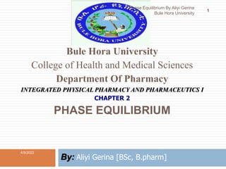 Bule Hora University
College of Health and Medical Sciences
Department Of Pharmacy
INTEGRATED PHYSICAL PHARMACY AND PHARMACEUTICS I
CHAPTER 2
PHASE EQUILIBRIUM
By: Aliyi Gerina [BSc, B.pharm]
4/5/2022
1
Phase Equilibrium By Aliyi Gerina
Bule Hora University
 