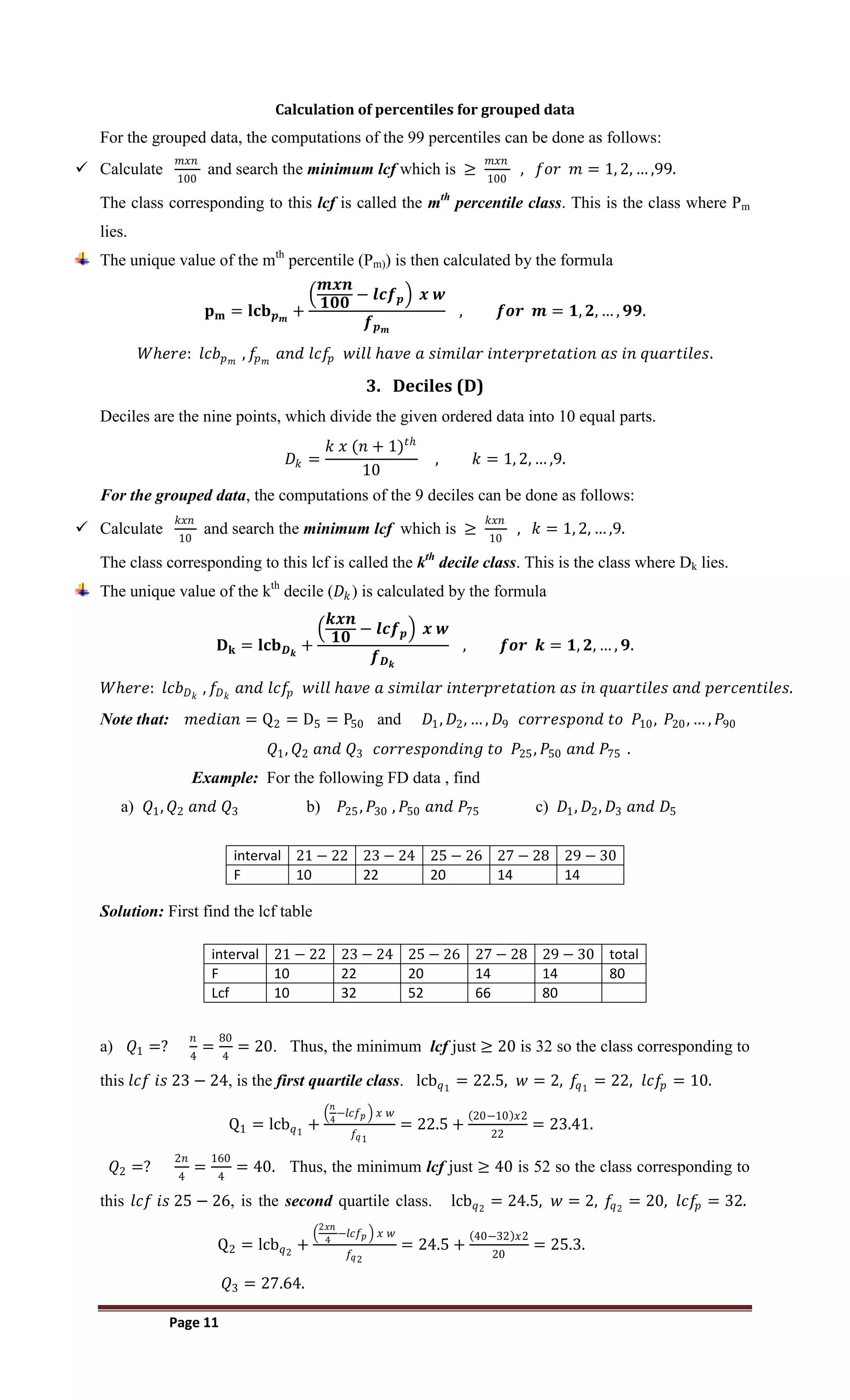 Page 11
Calculation of percentiles for grouped data
For the grouped data, the computations of the 99 percentiles can be done as follows:
 Calculate
𝑚𝑥𝑛
100
and search the minimum lcf which is ≥
𝑚𝑥𝑛
100
, 𝑓𝑜𝑟 𝑚 = 1, 2, … ,99.
The class corresponding to this lcf is called the mth
percentile class. This is the class where Pm
lies.
The unique value of the mth
percentile (Pm)) is then calculated by the formula
𝐩𝐦 = 𝐥𝐜𝐛𝒑𝒎
+
𝒎𝒙𝒏
𝟏𝟎𝟎
− 𝒍𝒄𝒇𝒑 𝒙 𝒘
𝒇𝒑𝒎
, 𝒇𝒐𝒓 𝒎 = 𝟏, 𝟐, … , 𝟗𝟗.
𝑊𝑕𝑒𝑟𝑒: 𝑙𝑐𝑏𝑝𝑚
, 𝑓𝑝𝑚
𝑎𝑛𝑑 𝑙𝑐𝑓𝑝 𝑤𝑖𝑙𝑙 𝑕𝑎𝑣𝑒 𝑎 𝑠𝑖𝑚𝑖𝑙𝑎𝑟 𝑖𝑛𝑡𝑒𝑟𝑝𝑟𝑒𝑡𝑎𝑡𝑖𝑜𝑛 𝑎𝑠 𝑖𝑛 𝑞𝑢𝑎𝑟𝑡𝑖𝑙𝑒𝑠.
3. Deciles (D)
Deciles are the nine points, which divide the given ordered data into 10 equal parts.
𝐷𝑘 =
𝑘 𝑥 (𝑛 + 1)𝑡𝑕
10
, 𝑘 = 1, 2, … ,9.
For the grouped data, the computations of the 9 deciles can be done as follows:
 Calculate
𝑘𝑥𝑛
10
and search the minimum lcf which is ≥
𝑘𝑥𝑛
10
, 𝑘 = 1, 2, … ,9.
The class corresponding to this lcf is called the kth
decile class. This is the class where Dk lies.
The unique value of the kth
decile (𝐷𝑘) is calculated by the formula
𝐃𝐤 = 𝐥𝐜𝐛𝑫𝒌
+
𝒌𝒙𝒏
𝟏𝟎
− 𝒍𝒄𝒇𝒑 𝒙 𝒘
𝒇𝑫𝒌
, 𝒇𝒐𝒓 𝒌 = 𝟏, 𝟐, … , 𝟗.
𝑊𝑕𝑒𝑟𝑒: 𝑙𝑐𝑏𝐷𝑘
, 𝑓𝐷𝑘
𝑎𝑛𝑑 𝑙𝑐𝑓𝑝 𝑤𝑖𝑙𝑙 𝑕𝑎𝑣𝑒 𝑎 𝑠𝑖𝑚𝑖𝑙𝑎𝑟 𝑖𝑛𝑡𝑒𝑟𝑝𝑟𝑒𝑡𝑎𝑡𝑖𝑜𝑛 𝑎𝑠 𝑖𝑛 𝑞𝑢𝑎𝑟𝑡𝑖𝑙𝑒𝑠 𝑎𝑛𝑑 𝑝𝑒𝑟𝑐𝑒𝑛𝑡𝑖𝑙𝑒𝑠.
Note that: 𝑚𝑒𝑑𝑖𝑎𝑛 = Q2 = D5 = P50 and 𝐷1, 𝐷2, … , 𝐷9 𝑐𝑜𝑟𝑟𝑒𝑠𝑝𝑜𝑛𝑑 𝑡𝑜 𝑃10, 𝑃20, … , 𝑃90
𝑄1, 𝑄2 𝑎𝑛𝑑 𝑄3 𝑐𝑜𝑟𝑟𝑒𝑠𝑝𝑜𝑛𝑑𝑖𝑛𝑔 𝑡𝑜 𝑃25, 𝑃50 𝑎𝑛𝑑 𝑃75 .
Example: For the following FD data , find
a) 𝑄1, 𝑄2 𝑎𝑛𝑑 𝑄3 b) 𝑃25, 𝑃30 , 𝑃50 𝑎𝑛𝑑 𝑃75 c) 𝐷1, 𝐷2, 𝐷3 𝑎𝑛𝑑 𝐷5
interval 21 − 22 23 − 24 25 − 26 27 − 28 29 − 30
F 10 22 20 14 14
Solution: First find the lcf table
interval 21 − 22 23 − 24 25 − 26 27 − 28 29 − 30 total
F 10 22 20 14 14 80
Lcf 10 32 52 66 80
a) 𝑄1 =?
𝑛
4
=
80
4
= 20. Thus, the minimum lcf just ≥ 20 is 32 so the class corresponding to
this 𝑙𝑐𝑓 𝑖𝑠 23 − 24, is the first quartile class. lcb𝑞1
= 22.5, 𝑤 = 2, 𝑓
𝑞1
= 22, 𝑙𝑐𝑓
𝑝 = 10.
Q1 = lcb𝑞1
+
𝑛
4
−𝑙𝑐𝑓𝑝 𝑥 𝑤
𝑓𝑞1
= 22.5 +
20−10 𝑥2
22
= 23.41.
𝑄2 =?
2𝑛
4
=
160
4
= 40. Thus, the minimum lcf just ≥ 40 is 52 so the class corresponding to
this 𝑙𝑐𝑓 𝑖𝑠 25 − 26, is the second quartile class. lcb𝑞2
= 24.5, 𝑤 = 2, 𝑓
𝑞2
= 20, 𝑙𝑐𝑓
𝑝 = 32.
Q2 = lcb𝑞2
+
2𝑥𝑛
4
−𝑙𝑐𝑓𝑝 𝑥 𝑤
𝑓𝑞2
= 24.5 +
40−32 𝑥2
20
= 25.3.
𝑄3 = 27.64.
 