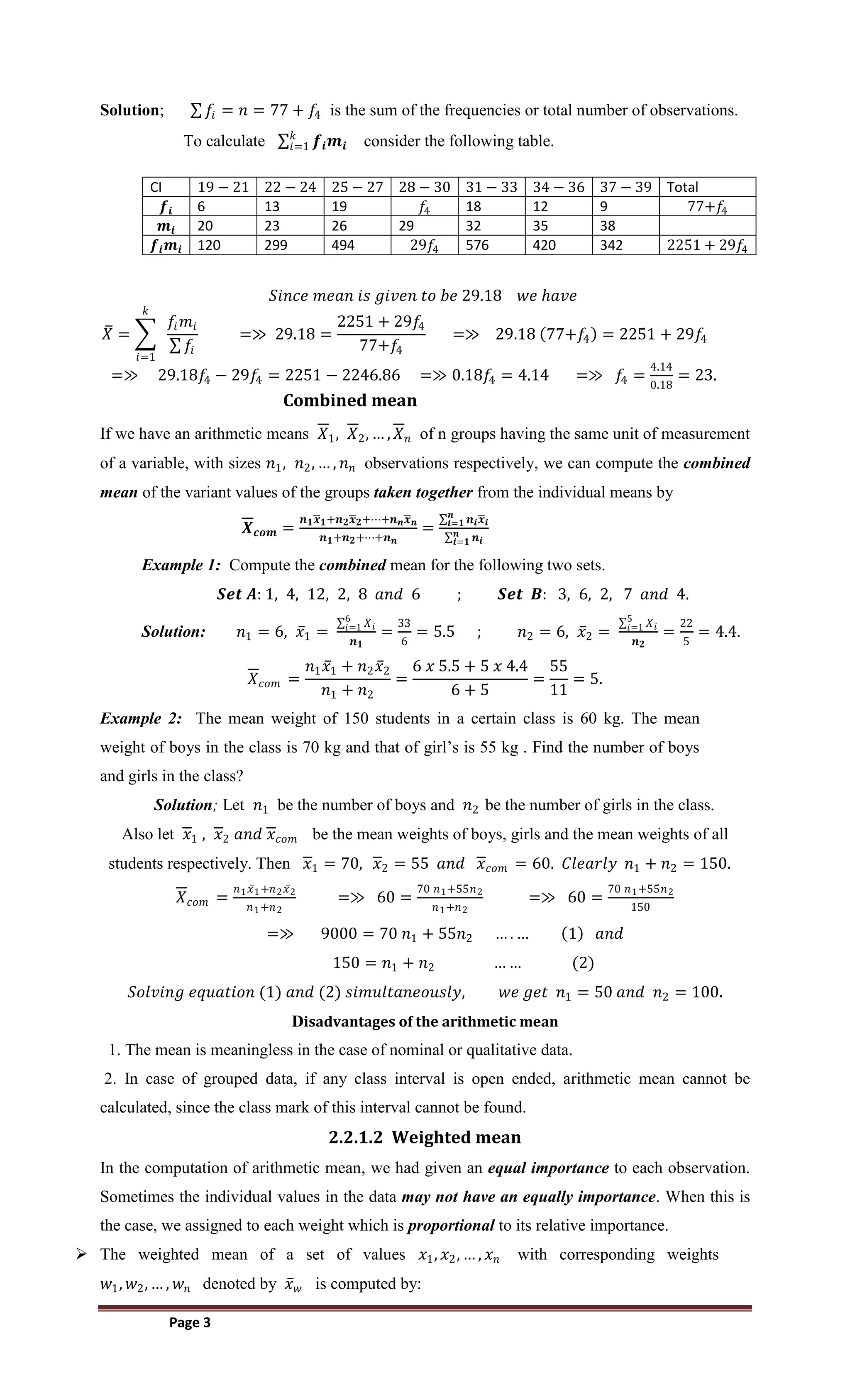 Page 3
Solution; 𝑓𝑖 = 𝑛 = 77 + 𝑓
4 is the sum of the frequencies or total number of observations.
To calculate 𝒇𝒊𝒎𝒊
𝑘
𝑖=1 consider the following table.
CI 19 − 21 22 − 24 25 − 27 28 − 30 31 − 33 34 − 36 37 − 39 Total
𝒇𝒊 6 13 19 𝑓4 18 12 9 77+𝑓
4
𝒎𝒊 20 23 26 29 32 35 38
𝒇𝒊𝒎𝒊 120 299 494 29𝑓4 576 420 342 2251 + 29𝑓4
𝑆𝑖𝑛𝑐𝑒 𝑚𝑒𝑎𝑛 𝑖𝑠 𝑔𝑖𝑣𝑒𝑛 𝑡𝑜 𝑏𝑒 29.18 𝑤𝑒 𝑕𝑎𝑣𝑒
𝑋 =
𝑓𝑖𝑚𝑖
𝑓𝑖
𝑘
𝑖=1
=≫ 29.18 =
2251 + 29𝑓
4
77+𝑓
4
=≫ 29.18 77+𝑓
4 = 2251 + 29𝑓
4
=≫ 29.18𝑓
4 − 29𝑓4 = 2251 − 2246.86 =≫ 0.18𝑓
4 = 4.14 =≫ 𝑓
4 =
4.14
0.18
= 23.
Combined mean
If we have an arithmetic means 𝑋1, 𝑋2, … , 𝑋𝑛 of n groups having the same unit of measurement
of a variable, with sizes 𝑛1, 𝑛2, … , 𝑛𝑛 observations respectively, we can compute the combined
mean of the variant values of the groups taken together from the individual means by
𝑿𝒄𝒐𝒎 =
𝒏𝟏𝒙𝟏+𝒏𝟐𝒙𝟐+⋯+𝒏𝒏𝒙𝒏
𝒏𝟏+𝒏𝟐+⋯+𝒏𝒏
=
𝒏𝒊𝒙𝒊
𝒏
𝒊=𝟏
𝒏𝒊
𝒏
𝒊=𝟏
Example 1: Compute the combined mean for the following two sets.
𝑺𝒆𝒕 𝑨: 1, 4, 12, 2, 8 𝑎𝑛𝑑 6 ; 𝑺𝒆𝒕 𝑩: 3, 6, 2, 7 𝑎𝑛𝑑 4.
Solution: 𝑛1 = 6, 𝑥1 =
𝑋𝑖
6
𝑖=1
𝒏𝟏
=
33
6
= 5.5 ; 𝑛2 = 6, 𝑥2 =
𝑋𝑖
5
𝑖=1
𝒏𝟐
=
22
5
= 4.4.
𝑋𝑐𝑜𝑚 =
𝑛1𝑥1 + 𝑛2𝑥2
𝑛1 + 𝑛2
=
6 𝑥 5.5 + 5 𝑥 4.4
6 + 5
=
55
11
= 5.
Example 2: The mean weight of 150 students in a certain class is 60 kg. The mean
weight of boys in the class is 70 kg and that of girl’s is 55 kg . Find the number of boys
and girls in the class?
Solution; Let 𝑛1 be the number of boys and 𝑛2 be the number of girls in the class.
Also let 𝑥1 , 𝑥2 𝑎𝑛𝑑 𝑥𝑐𝑜𝑚 be the mean weights of boys, girls and the mean weights of all
students respectively. Then 𝑥1 = 70, 𝑥2 = 55 𝑎𝑛𝑑 𝑥𝑐𝑜𝑚 = 60. 𝐶𝑙𝑒𝑎𝑟𝑙𝑦 𝑛1 + 𝑛2 = 150.
𝑋𝑐𝑜𝑚 =
𝑛1𝑥1+𝑛2𝑥2
𝑛1+𝑛2
=≫ 60 =
70 𝑛1+55𝑛2
𝑛1+𝑛2
=≫ 60 =
70 𝑛1+55𝑛2
150
=≫ 9000 = 70 𝑛1 + 55𝑛2 … . … 1 𝑎𝑛𝑑
150 = 𝑛1 + 𝑛2 … … (2)
𝑆𝑜𝑙𝑣𝑖𝑛𝑔 𝑒𝑞𝑢𝑎𝑡𝑖𝑜𝑛 (1) 𝑎𝑛𝑑 (2) 𝑠𝑖𝑚𝑢𝑙𝑡𝑎𝑛𝑒𝑜𝑢𝑠𝑙𝑦, 𝑤𝑒 𝑔𝑒𝑡 𝑛1 = 50 𝑎𝑛𝑑 𝑛2 = 100.
Disadvantages of the arithmetic mean
1. The mean is meaningless in the case of nominal or qualitative data.
2. In case of grouped data, if any class interval is open ended, arithmetic mean cannot be
calculated, since the class mark of this interval cannot be found.
2.2.1.2 Weighted mean
In the computation of arithmetic mean, we had given an equal importance to each observation.
Sometimes the individual values in the data may not have an equally importance. When this is
the case, we assigned to each weight which is proportional to its relative importance.
 The weighted mean of a set of values 𝑥1, 𝑥2, … , 𝑥𝑛 with corresponding weights
𝑤1, 𝑤2, … , 𝑤𝑛 denoted by 𝑥𝑤 is computed by:
 