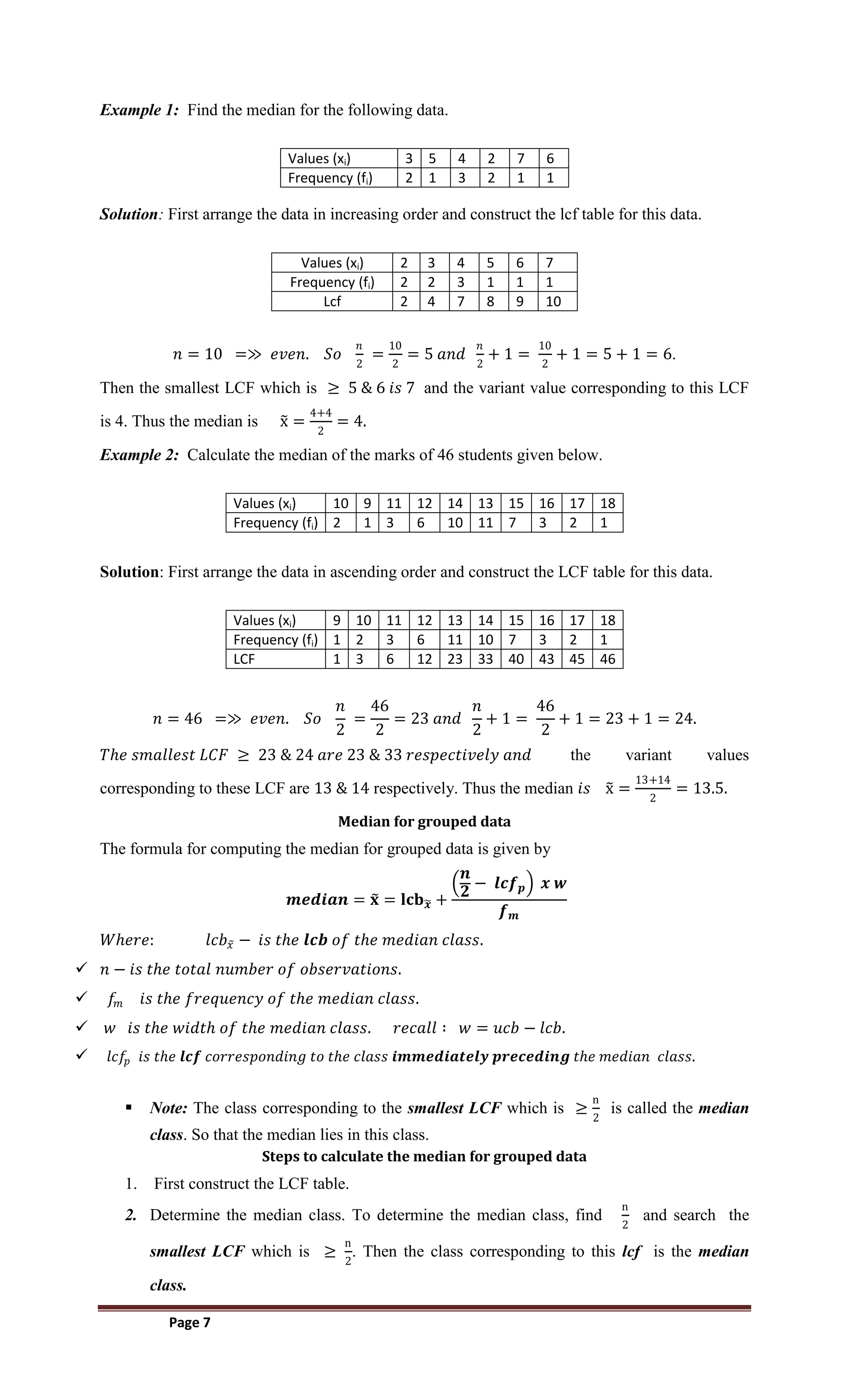 Page 7
Example 1: Find the median for the following data.
Values (xi) 3 5 4 2 7 6
Frequency (fi) 2 1 3 2 1 1
Solution: First arrange the data in increasing order and construct the lcf table for this data.
Values (xi) 2 3 4 5 6 7
Frequency (fi) 2 2 3 1 1 1
Lcf 2 4 7 8 9 10
𝑛 = 10 =≫ 𝑒𝑣𝑒𝑛. 𝑆𝑜
𝑛
2
=
10
2
= 5 𝑎𝑛𝑑
𝑛
2
+ 1 =
10
2
+ 1 = 5 + 1 = 6.
Then the smallest LCF which is ≥ 5 & 6 𝑖𝑠 7 and the variant value corresponding to this LCF
is 4. Thus the median is x =
4+4
2
= 4.
Example 2: Calculate the median of the marks of 46 students given below.
Values (xi) 10 9 11 12 14 13 15 16 17 18
Frequency (fi) 2 1 3 6 10 11 7 3 2 1
Solution: First arrange the data in ascending order and construct the LCF table for this data.
Values (xi) 9 10 11 12 13 14 15 16 17 18
Frequency (fi) 1 2 3 6 11 10 7 3 2 1
LCF 1 3 6 12 23 33 40 43 45 46
𝑛 = 46 =≫ 𝑒𝑣𝑒𝑛. 𝑆𝑜
𝑛
2
=
46
2
= 23 𝑎𝑛𝑑
𝑛
2
+ 1 =
46
2
+ 1 = 23 + 1 = 24.
𝑇𝑕𝑒 𝑠𝑚𝑎𝑙𝑙𝑒𝑠𝑡 𝐿𝐶𝐹 ≥ 23 & 24 𝑎𝑟𝑒 23 & 33 𝑟𝑒𝑠𝑝𝑒𝑐𝑡𝑖𝑣𝑒𝑙𝑦 𝑎𝑛𝑑 the variant values
corresponding to these LCF are 13 & 14 respectively. Thus the median 𝑖𝑠 x =
13+14
2
= 13.5.
Median for grouped data
The formula for computing the median for grouped data is given by
𝒎𝒆𝒅𝒊𝒂𝒏 = 𝐱 = 𝐥𝐜𝐛𝒙 +
𝒏
𝟐
− 𝒍𝒄𝒇𝒑 𝒙 𝒘
𝒇𝒎
𝑊𝑕𝑒𝑟𝑒: 𝑙𝑐𝑏𝑥 − 𝑖𝑠 𝑡𝑕𝑒 𝒍𝒄𝒃 𝑜𝑓 𝑡𝑕𝑒 𝑚𝑒𝑑𝑖𝑎𝑛 𝑐𝑙𝑎𝑠𝑠.
 𝑛 − 𝑖𝑠 𝑡𝑕𝑒 𝑡𝑜𝑡𝑎𝑙 𝑛𝑢𝑚𝑏𝑒𝑟 𝑜𝑓 𝑜𝑏𝑠𝑒𝑟𝑣𝑎𝑡𝑖𝑜𝑛𝑠.
 𝑓𝑚 𝑖𝑠 𝑡𝑕𝑒 𝑓𝑟𝑒𝑞𝑢𝑒𝑛𝑐𝑦 𝑜𝑓 𝑡𝑕𝑒 𝑚𝑒𝑑𝑖𝑎𝑛 𝑐𝑙𝑎𝑠𝑠.
 𝑤 𝑖𝑠 𝑡𝑕𝑒 𝑤𝑖𝑑𝑡𝑕 𝑜𝑓 𝑡𝑕𝑒 𝑚𝑒𝑑𝑖𝑎𝑛 𝑐𝑙𝑎𝑠𝑠. 𝑟𝑒𝑐𝑎𝑙𝑙 ∶ 𝑤 = 𝑢𝑐𝑏 − 𝑙𝑐𝑏.
 𝑙𝑐𝑓𝑝 𝑖𝑠 𝑡𝑕𝑒 𝒍𝒄𝒇 𝑐𝑜𝑟𝑟𝑒𝑠𝑝𝑜𝑛𝑑𝑖𝑛𝑔 𝑡𝑜 𝑡𝑕𝑒 𝑐𝑙𝑎𝑠𝑠 𝒊𝒎𝒎𝒆𝒅𝒊𝒂𝒕𝒆𝒍𝒚 𝒑𝒓𝒆𝒄𝒆𝒅𝒊𝒏𝒈 𝑡𝑕𝑒 𝑚𝑒𝑑𝑖𝑎𝑛 𝑐𝑙𝑎𝑠𝑠.
 Note: The class corresponding to the smallest LCF which is ≥
n
2
is called the median
class. So that the median lies in this class.
Steps to calculate the median for grouped data
1. First construct the LCF table.
2. Determine the median class. To determine the median class, find
n
2
and search the
smallest LCF which is ≥
n
2
. Then the class corresponding to this lcf is the median
class.
 