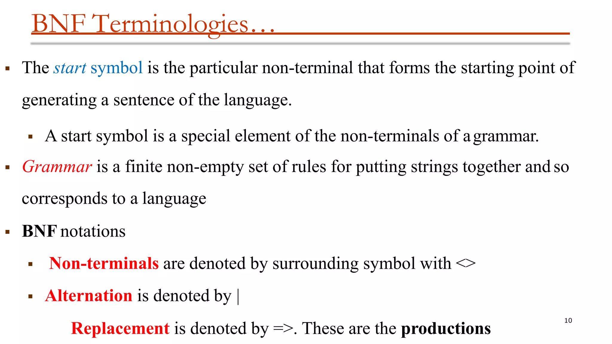 BNF Terminologies…
10
 The start symbol is the particular non-terminal that forms the starting point of
generating a sentence of the language.
 A start symbol is a special element of the non-terminals of agrammar.
 Grammar is a finite non-empty set of rules for putting strings together and so
corresponds to a language
 BNF notations
 Non-terminals are denoted by surrounding symbol with <>
 Alternation is denoted by |
Replacement is denoted by =>. These are the productions
 