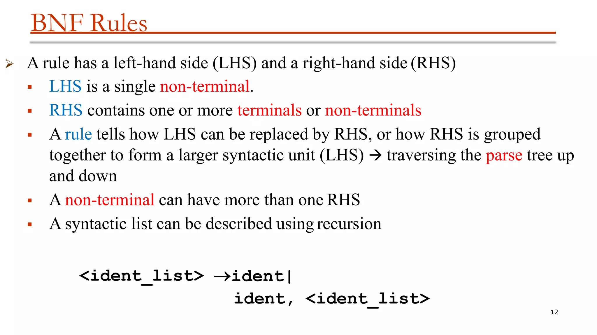 BNF Rules
12
 A rule has a left-hand side (LHS) and a right-hand side (RHS)
 LHS is a single non-terminal.
 RHS contains one or more terminals or non-terminals
 A rule tells how LHS can be replaced by RHS, or how RHS is grouped
together to form a larger syntactic unit (LHS)  traversing the parse tree up
and down
 A non-terminal can have more than one RHS
 A syntactic list can be described using recursion
<ident_list> ident|
ident, <ident_list>
 