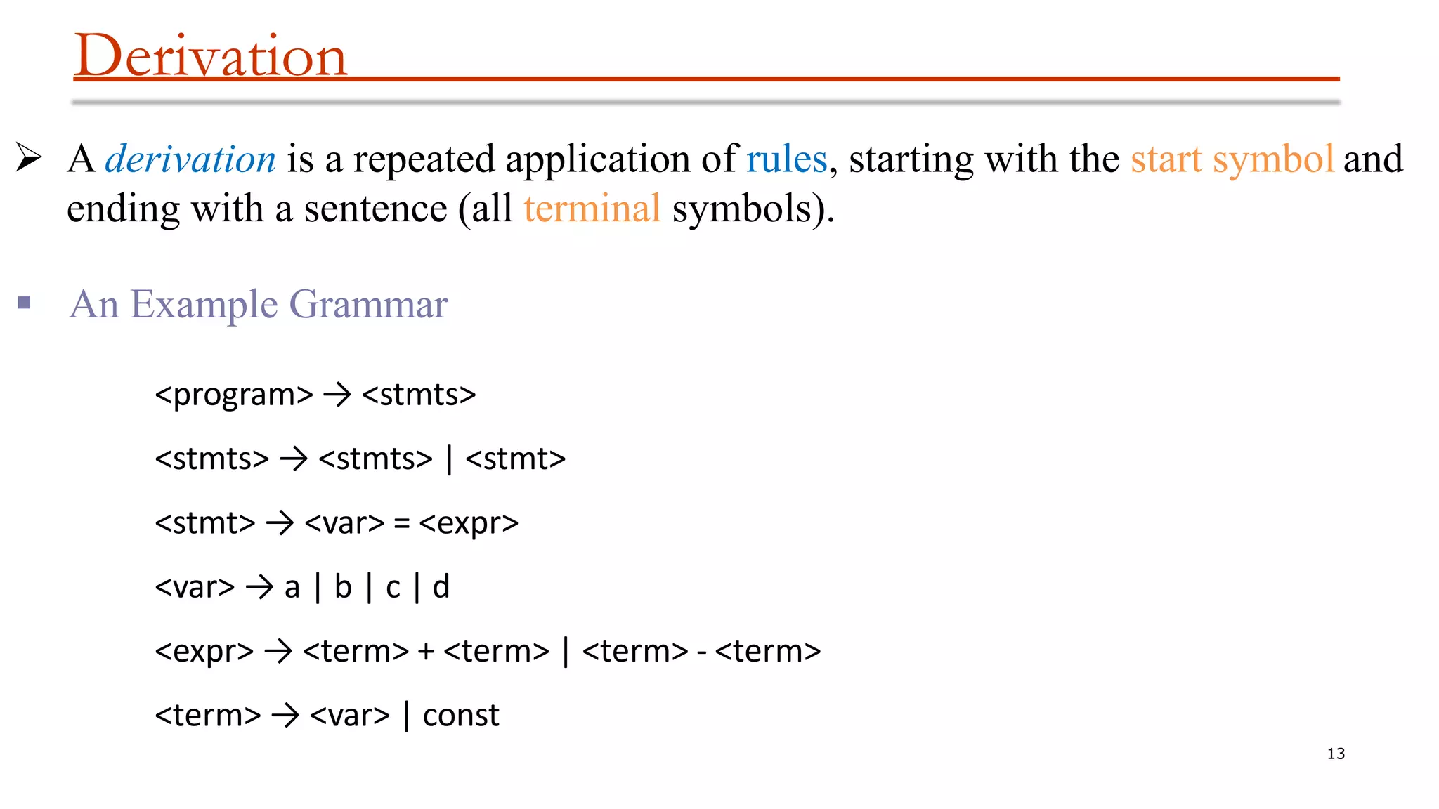 Derivation
13
 A derivation is a repeated application of rules, starting with the start symbol and
ending with a sentence (all terminal symbols).
 An Example Grammar
<program> → <stmts>
<stmts> → <stmts> | <stmt>
<stmt> → <var> = <expr>
<var> → a | b | c | d
<expr> → <term> + <term> | <term> - <term>
<term> → <var> | const
 