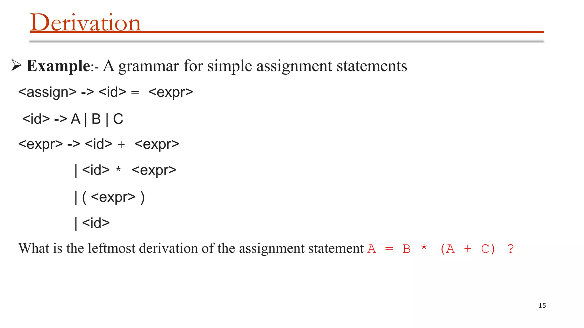 Derivation
15
 Example:- A grammar for simple assignment statements
<assign> -> <id> = <expr>
<id> -> A | B | C
<expr> -> <id> + <expr>
| <id> * <expr>
| ( <expr> )
| <id>
What is the leftmost derivation of the assignment statement A = B * (A + C) ?
 