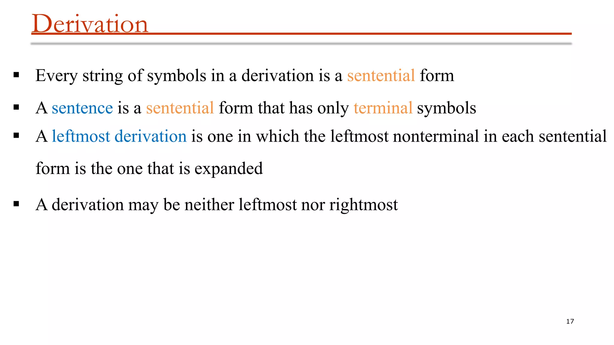Derivation
17
 Every string of symbols in a derivation is a sentential form
 A sentence is a sentential form that has only terminal symbols
 A leftmost derivation is one in which the leftmost nonterminal in each sentential
form is the one that is expanded
 A derivation may be neither leftmost nor rightmost
 