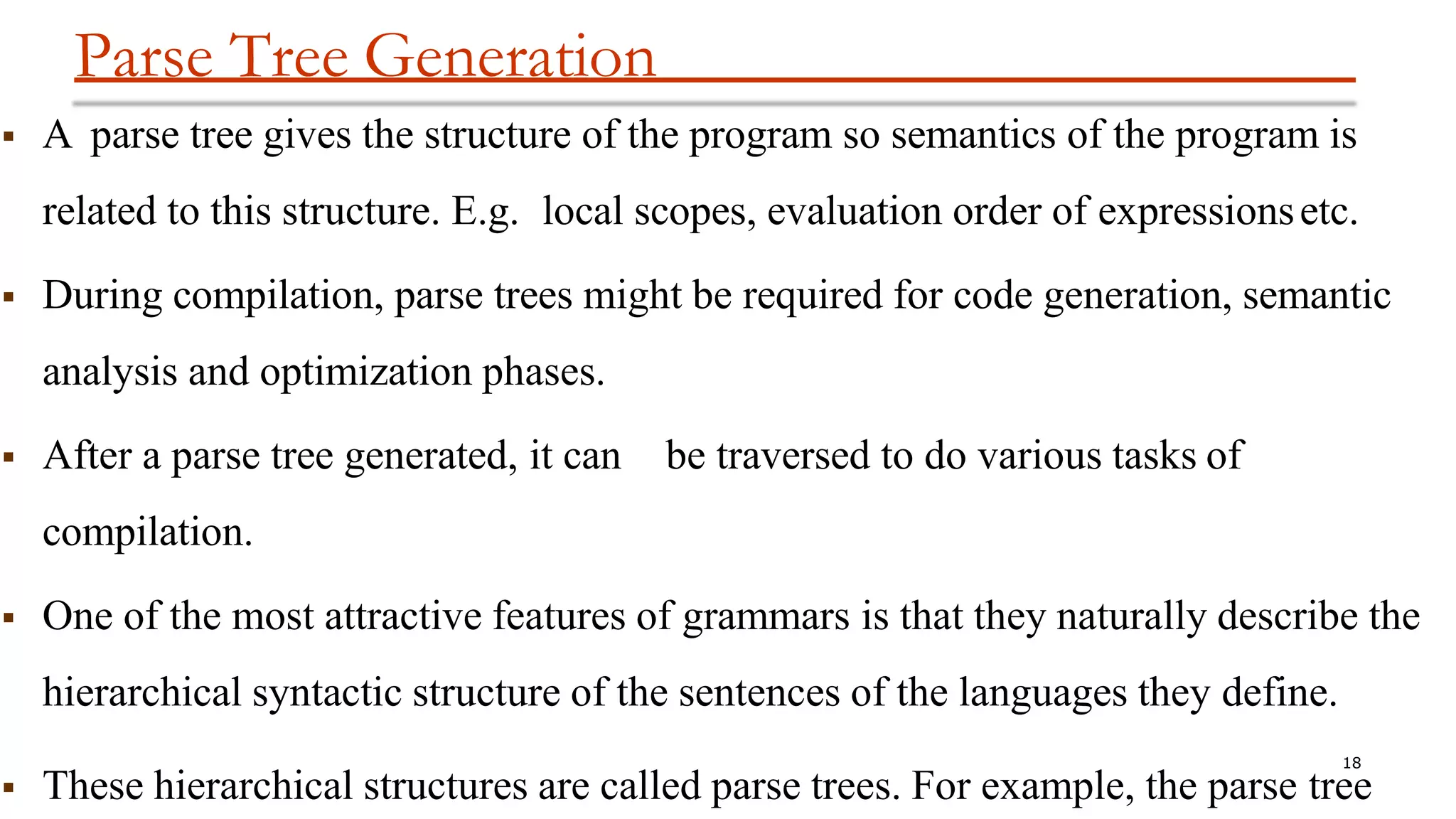 Parse Tree Generation
18
 These hierarchical structures are called parse trees. For example, the parse tree
 A parse tree gives the structure of the program so semantics of the program is
related to this structure. E.g. local scopes, evaluation order of expressionsetc.
 During compilation, parse trees might be required for code generation, semantic
analysis and optimization phases.
 After a parse tree generated, it can be traversed to do various tasks of
compilation.
 One of the most attractive features of grammars is that they naturally describe the
hierarchical syntactic structure of the sentences of the languages they define.
 