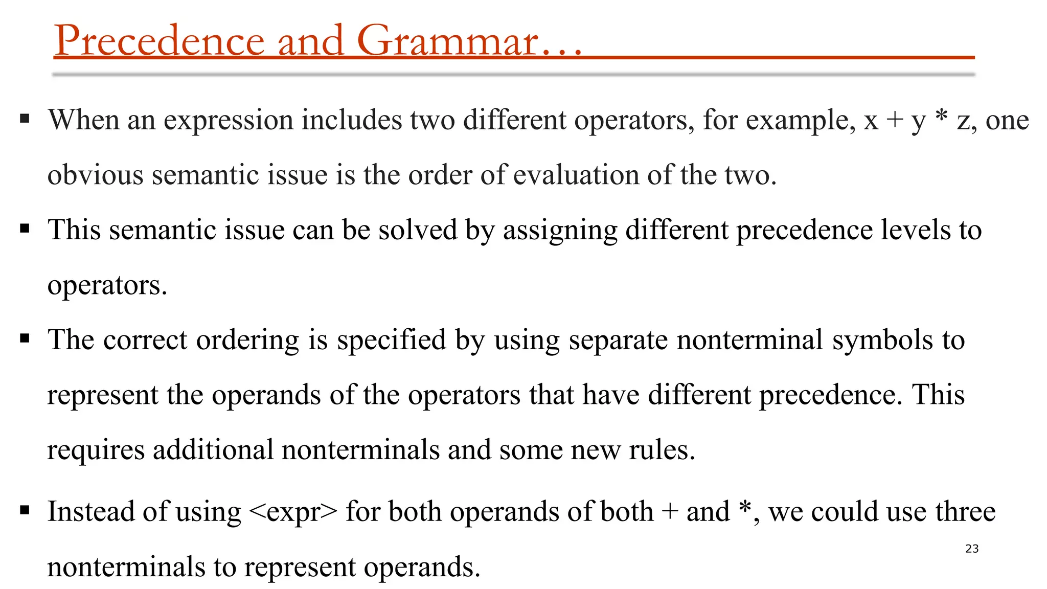 Precedence and Grammar…
23
nonterminals to represent operands.
 When an expression includes two different operators, for example, x + y * z, one
obvious semantic issue is the order of evaluation of the two.
 This semantic issue can be solved by assigning different precedence levels to
operators.
 The correct ordering is specified by using separate nonterminal symbols to
represent the operands of the operators that have different precedence. This
requires additional nonterminals and some new rules.
 Instead of using <expr> for both operands of both + and *, we could use three
 