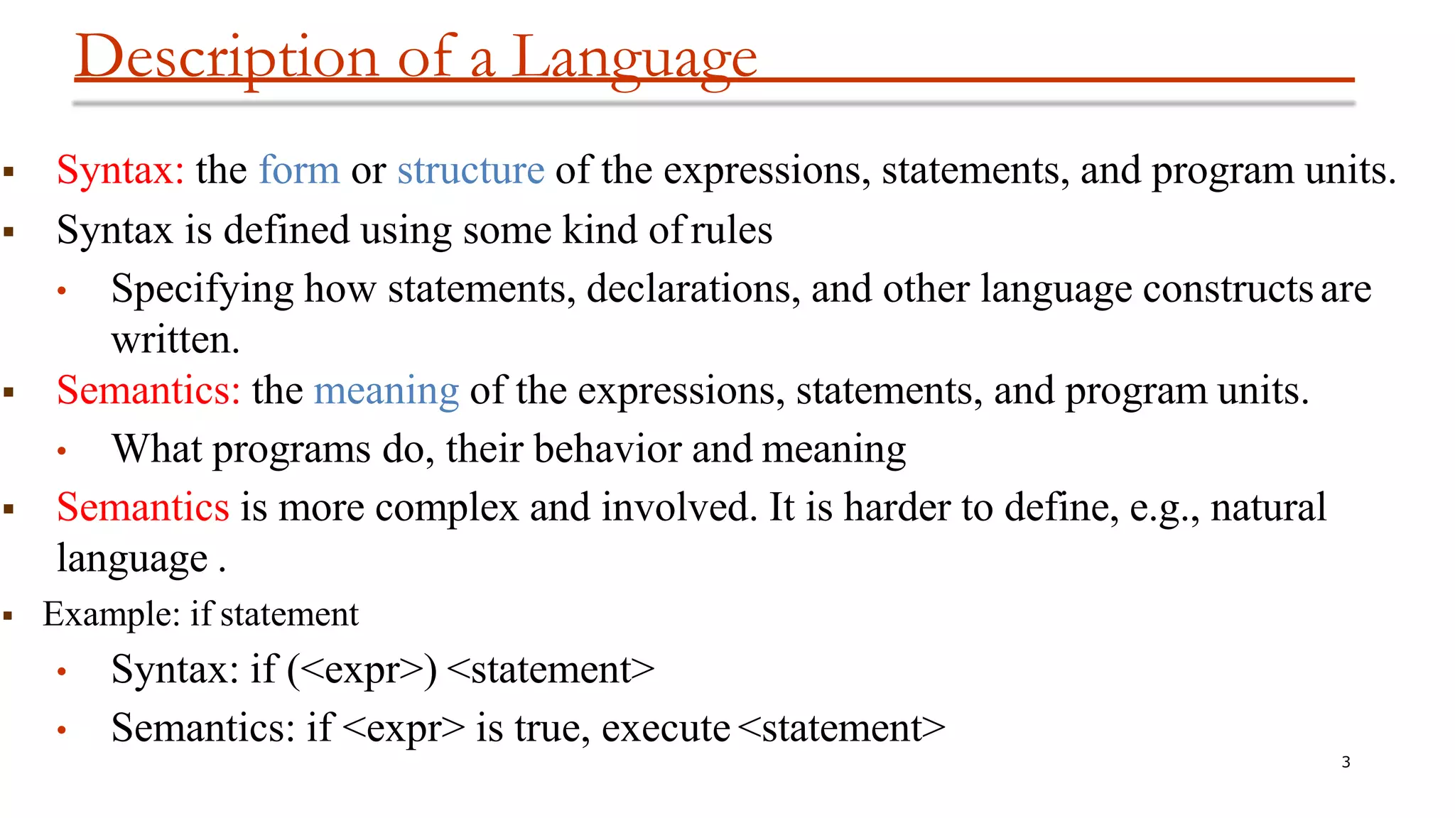 Description of a Language
3
 Syntax: the form or structure of the expressions, statements, and program units.
 Syntax is defined using some kind of rules
• Specifying how statements, declarations, and other language constructsare
written.
 Semantics: the meaning of the expressions, statements, and program units.
• What programs do, their behavior and meaning
 Semantics is more complex and involved. It is harder to define, e.g., natural
language .
 Example: if statement
• Syntax: if (<expr>) <statement>
• Semantics: if <expr> is true, execute <statement>
 