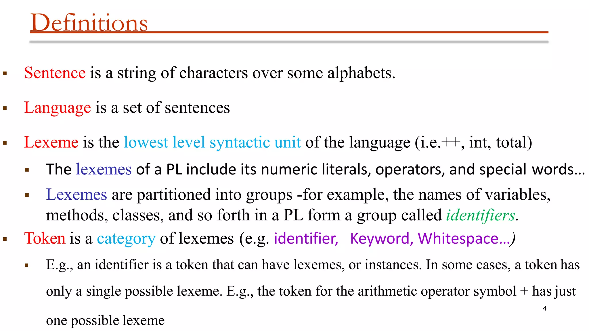 Definitions
4
one possible lexeme
 Sentence is a string of characters over some alphabets.
 Language is a set of sentences
 Lexeme is the lowest level syntactic unit of the language (i.e.++, int, total)
 The lexemes of a PL include its numeric literals, operators, and special words…
 Lexemes are partitioned into groups -for example, the names of variables,
methods, classes, and so forth in a PL form a group called identifiers.
 Token is a category of lexemes (e.g. identifier, Keyword, Whitespace…)
 E.g., an identifier is a token that can have lexemes, or instances. In some cases, a token has
only a single possible lexeme. E.g., the token for the arithmetic operator symbol + has just
 