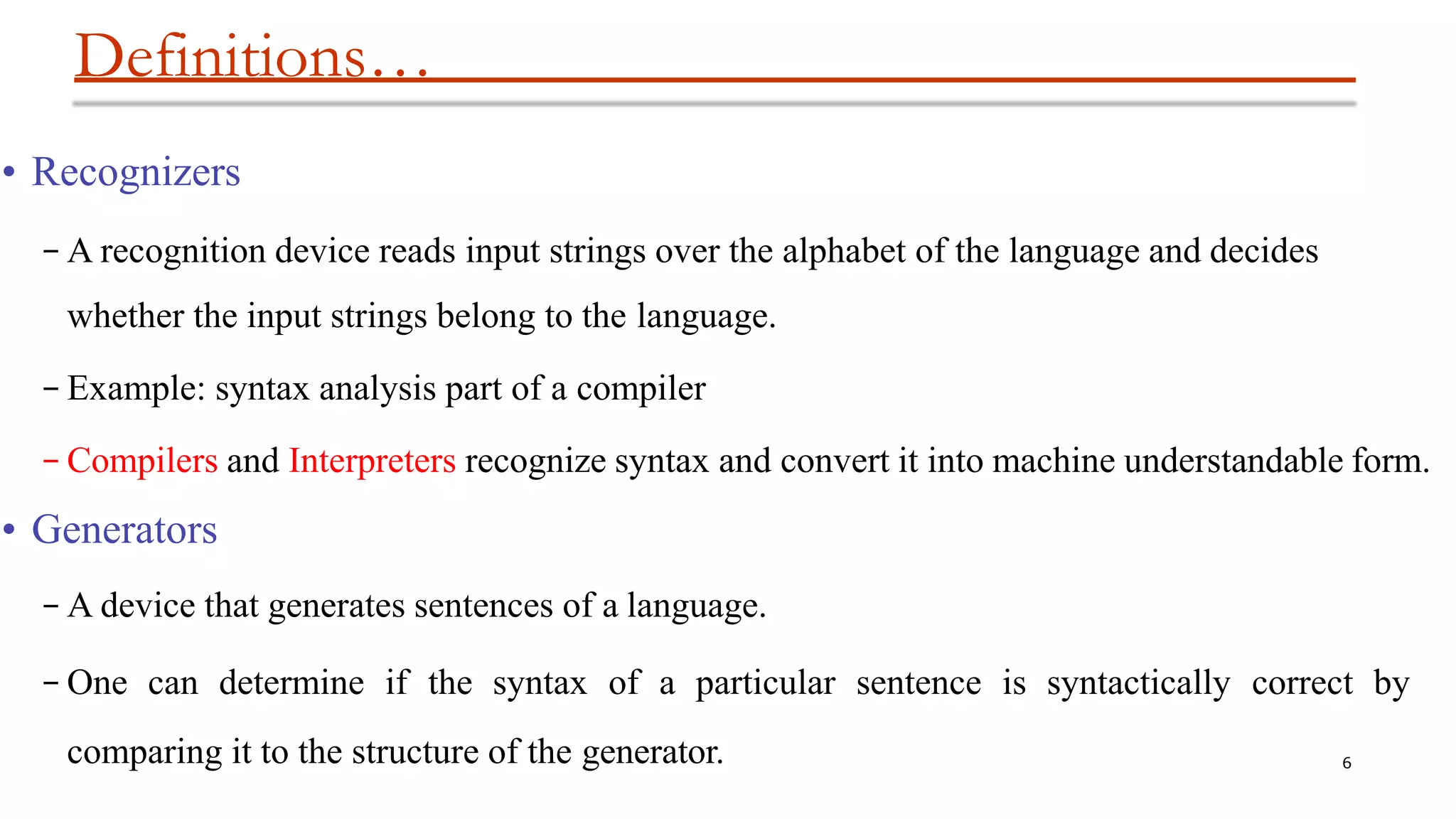 Definitions…
6
• Recognizers
– A recognition device reads input strings over the alphabet of the language and decides
whether the input strings belong to the language.
– Example: syntax analysis part of a compiler
– Compilers and Interpreters recognize syntax and convert it into machine understandable form.
• Generators
– A device that generates sentences of a language.
– One can determine if the syntax of a particular sentence is syntactically correct by
comparing it to the structure of the generator.
 