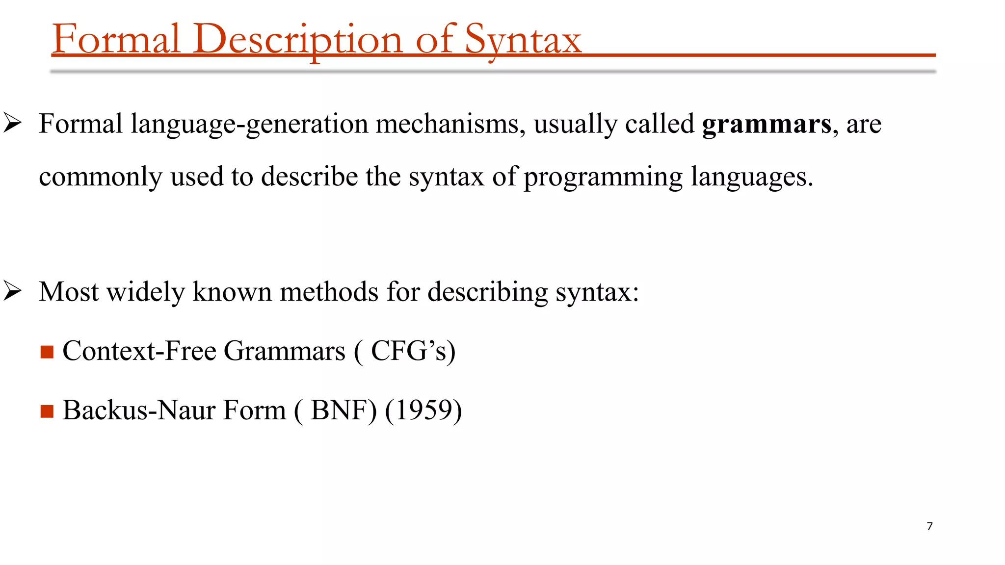 Formal Description of Syntax
7
 Formal language-generation mechanisms, usually called grammars, are
commonly used to describe the syntax of programming languages.
 Most widely known methods for describing syntax:
 Context-Free Grammars ( CFG’s)
 Backus-Naur Form ( BNF) (1959)
 