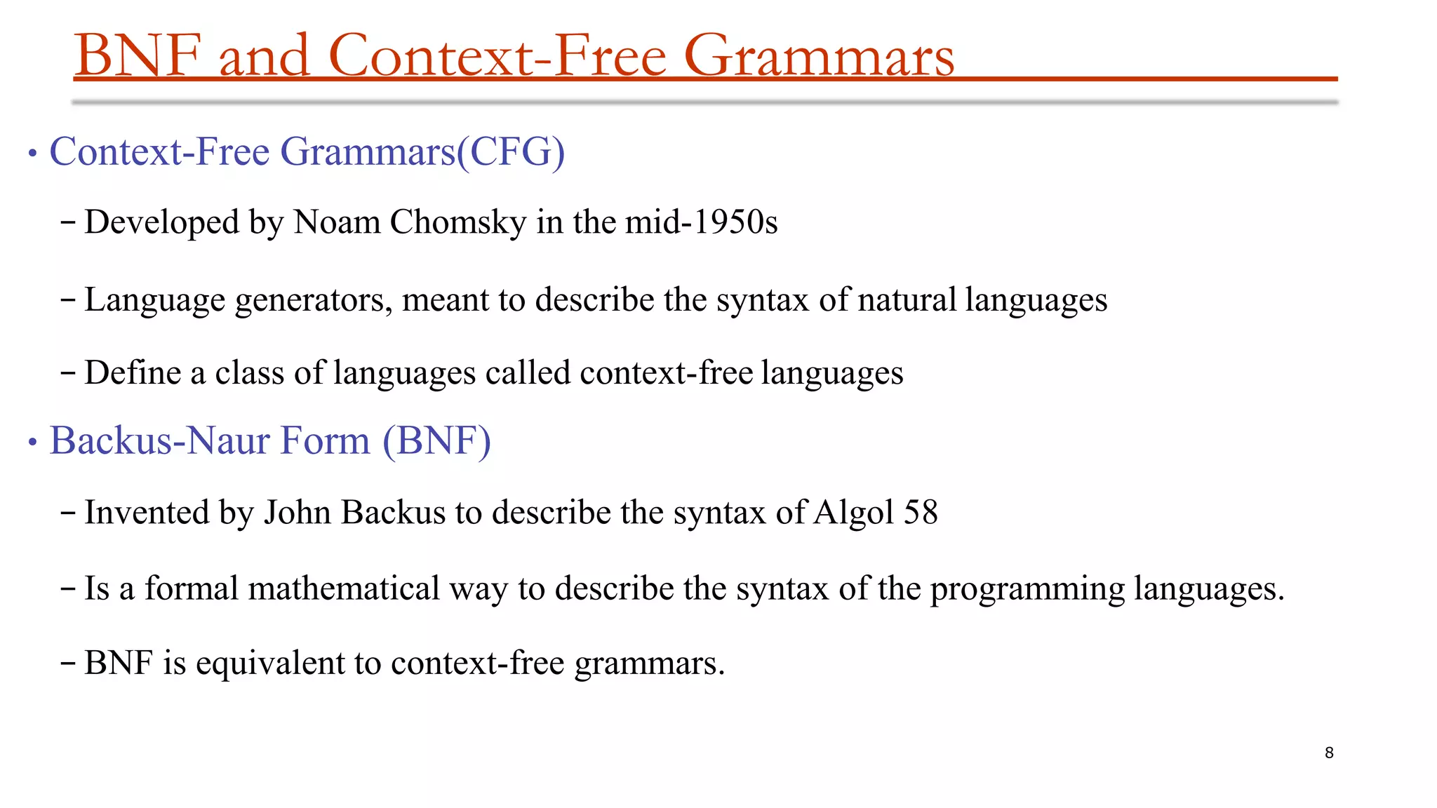BNF and Context-Free Grammars
8
•Context-Free Grammars(CFG)
– Developed by Noam Chomsky in the mid-1950s
– Language generators, meant to describe the syntax of natural languages
– Define a class of languages called context-free languages
•Backus-Naur Form (BNF)
– Invented by John Backus to describe the syntax of Algol 58
– Is a formal mathematical way to describe the syntax of the programming languages.
– BNF is equivalent to context-free grammars.
 