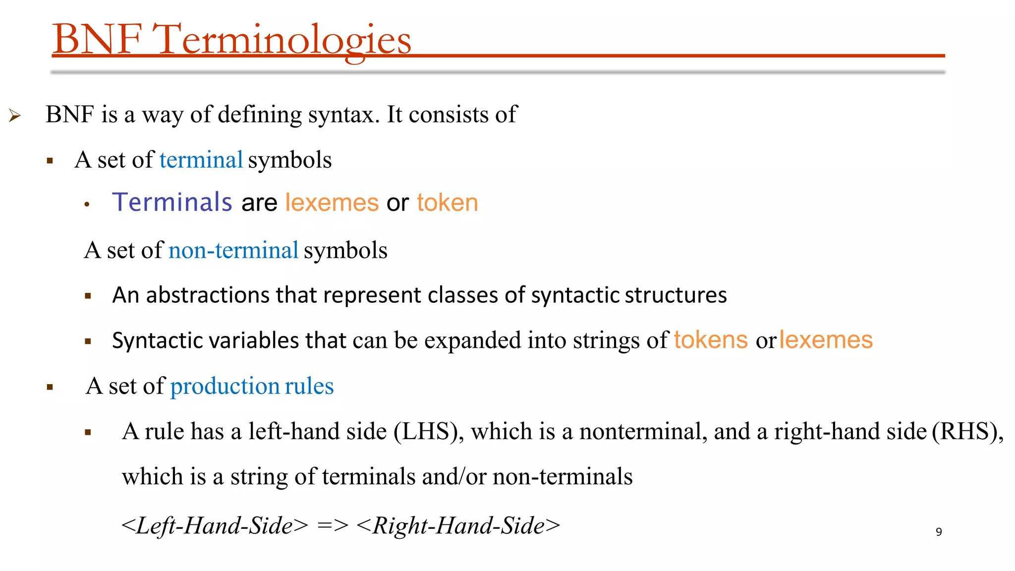 BNF Terminologies
9
 BNF is a way of defining syntax. It consists of
 A set of terminal symbols
• Terminals are lexemes or token
A set of non-terminal symbols
 An abstractions that represent classes of syntactic structures
 Syntactic variables that can be expanded into strings of tokens orlexemes
 A set of production rules
 A rule has a left-hand side (LHS), which is a nonterminal, and a right-hand side (RHS),
which is a string of terminals and/or non-terminals
<Left-Hand-Side> => <Right-Hand-Side>
 