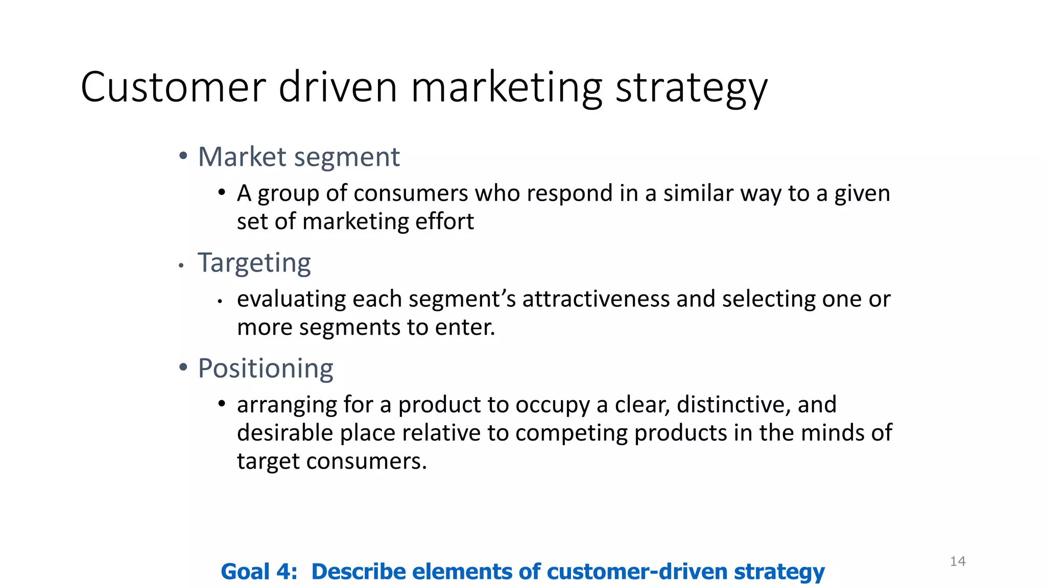 Customer driven marketing strategy
• Market segment
• A group of consumers who respond in a similar way to a given
set of marketing effort
• Targeting
• evaluating each segment’s attractiveness and selecting one or
more segments to enter.
• Positioning
• arranging for a product to occupy a clear, distinctive, and
desirable place relative to competing products in the minds of
target consumers.
14
Goal 4: Describe elements of customer-driven strategy
 