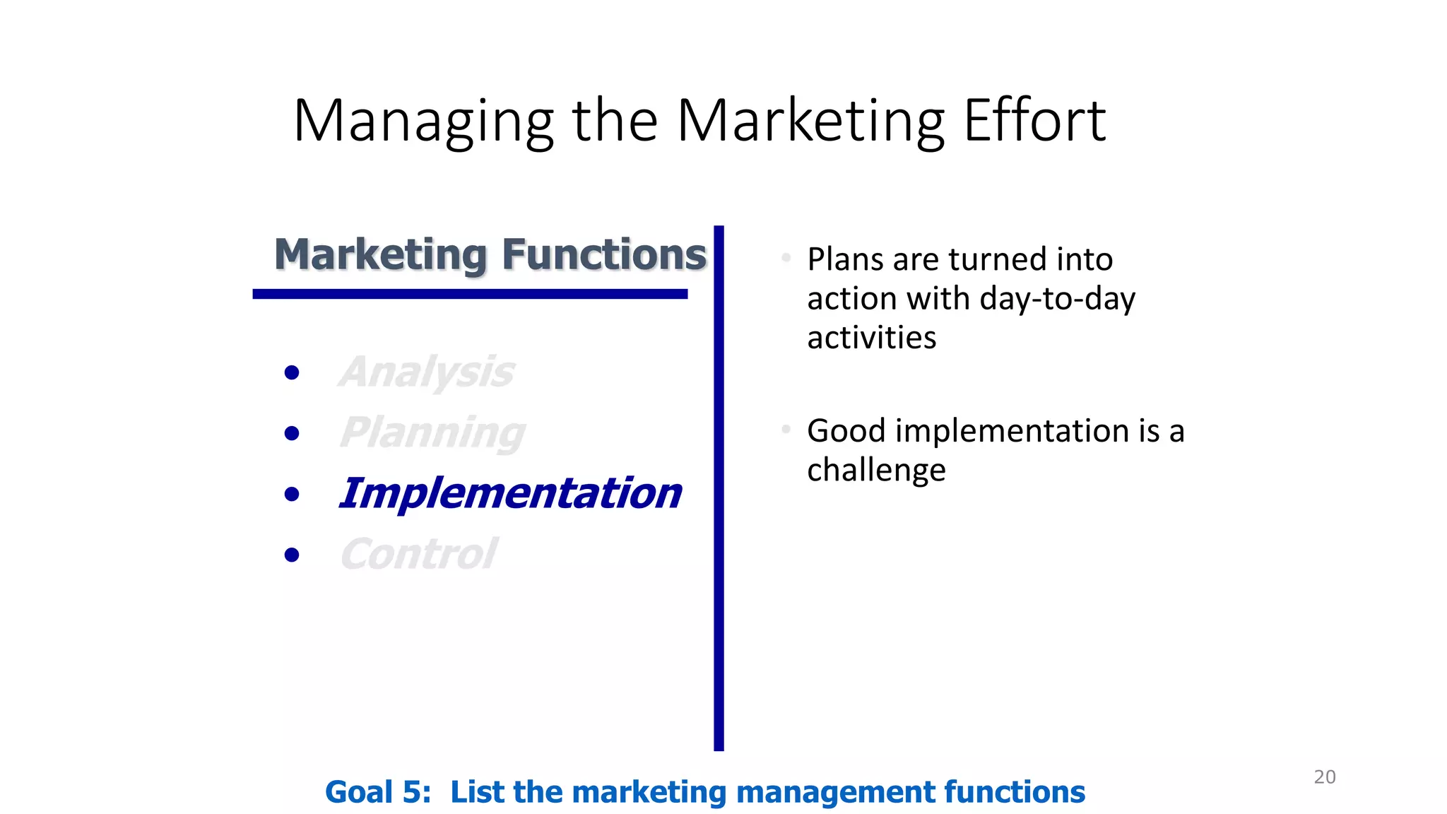 Managing the Marketing Effort
• Plans are turned into
action with day-to-day
activities
• Good implementation is a
challenge
20
Goal 5: List the marketing management functions
Marketing Functions
• Analysis
• Planning
• Implementation
• Control
 