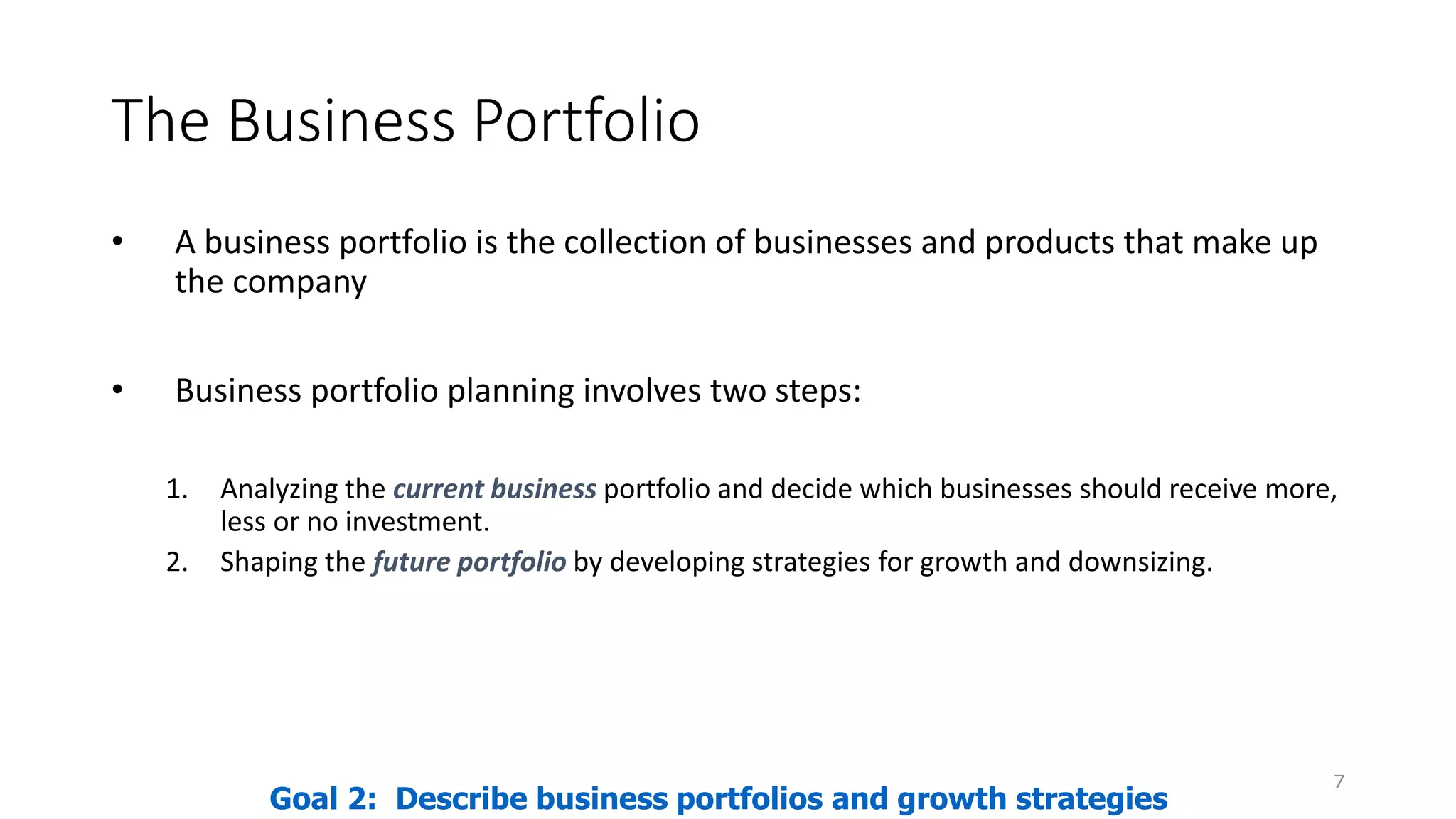 The Business Portfolio
• A business portfolio is the collection of businesses and products that make up
the company
• Business portfolio planning involves two steps:
1. Analyzing the current business portfolio and decide which businesses should receive more,
less or no investment.
2. Shaping the future portfolio by developing strategies for growth and downsizing.
7
Goal 2: Describe business portfolios and growth strategies
 