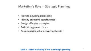 Marketing’s Role in Strategic Planning
• Provide a guiding philosophy
• Identify attractive opportunities
• Design effective strategies
• Build strong value chains
• Form superior value delivery networks
13
Goal 3: Detail marketing's role in strategic planning
 