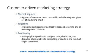 Customer driven marketing strategy
• Market segment
• A group of consumers who respond in a similar way to a given
set of marketing effort
• Targeting
• evaluating each segment’s attractiveness and selecting one or
more segments to enter.
• Positioning
• arranging for a product to occupy a clear, distinctive, and
desirable place relative to competing products in the minds of
target consumers.
14
Goal 4: Describe elements of customer-driven strategy
 