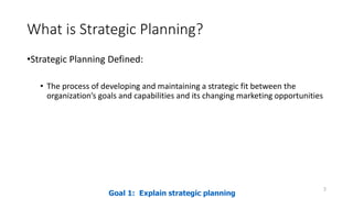 What is Strategic Planning?
•Strategic Planning Defined:
• The process of developing and maintaining a strategic fit between the
organization’s goals and capabilities and its changing marketing opportunities
3
Goal 1: Explain strategic planning
 