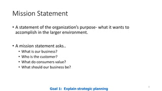 Mission Statement
• A statement of the organization’s purpose- what it wants to
accomplish in the larger environment.
• A mission statement asks..
• What is our business?
• Who is the customer?
• What do consumers value?
• What should our business be?
5
Goal 1: Explain strategic planning
 