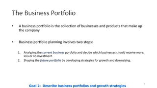 The Business Portfolio
• A business portfolio is the collection of businesses and products that make up
the company
• Business portfolio planning involves two steps:
1. Analyzing the current business portfolio and decide which businesses should receive more,
less or no investment.
2. Shaping the future portfolio by developing strategies for growth and downsizing.
7
Goal 2: Describe business portfolios and growth strategies
 