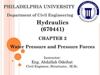 PHILADELPHIA UNIVERSITY
Department of Civil Engineering
Hydraulics
(670441)
CHAPTER 2
Water Pressure and Pressure Forces
Instructor:
Eng. Abdallah Odeibat
Civil Engineer, Structures , M.Sc.
1
 