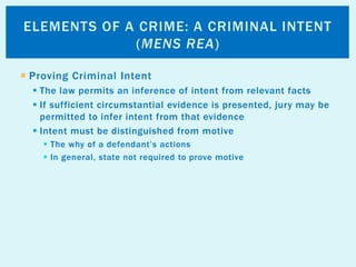  Proving Criminal Intent
 The law permits an inference of intent from relevant facts
 If sufficient circumstantial evidence is presented, jury may be
permitted to infer intent from that evidence
 Intent must be distinguished from motive
 The why of a defendant’s actions
 In general, state not required to prove motive
ELEMENTS OF A CRIME: A CRIMINAL INTENT
(MENS REA)
 