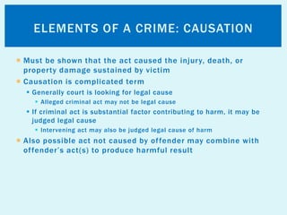  Must be shown that the act caused the injury, death, or
property damage sustained by victim
 Causation is complicated term
 Generally court is looking for legal cause
 Alleged criminal act may not be legal cause
 If criminal act is substantial factor contributing to harm, it may be
judged legal cause
 Intervening act may also be judged legal cause of harm
 Also possible act not caused by offender may combine with
offender’s act(s) to produce harmful result
ELEMENTS OF A CRIME: CAUSATION
 