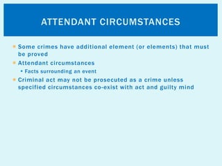  Some crimes have additional element (or elements) that must
be proved
 Attendant circumstances
 Facts surrounding an event
 Criminal act may not be prosecuted as a crime unless
specified circumstances co-exist with act and guilty mind
ATTENDANT CIRCUMSTANCES
 