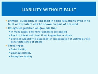  Criminal culpability is imposed in some situations even if no
fault or evil intent can be shown on part of accused
 Categories justified on grounds that:
 In many cases, only minor penalties are applied
 Proof of intent is difficult if not impossible to obtain
 Criminal culpability is essential for compensation of victims as well
as for deterrence of others
 Three types
 Strict liability
 Vicarious liability
 Enterprise liability
LIABILITY WITHOUT FAULT
 