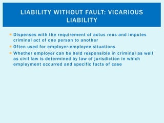  Dispenses with the requirement of actus reus and imputes
criminal act of one person to another
 Often used for employer-employee situations
 Whether employer can be held responsible in criminal as well
as civil law is determined by law of jurisdiction in which
employment occurred and specific facts of case
LIABILITY WITHOUT FAULT: VICARIOUS
LIABILITY
 