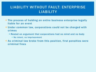  The process of holding an entire business enterprise legally
liable for an event
 Under common law, corporations could not be charged with
crimes
 Rested on argument that corporations had no mind and no body
 No intent, no imprisonment
 As criminal law broke from this position, first penalties were
criminal fines
LIABILITY WITHOUT FAULT: ENTERPRISE
LIABILITY
 