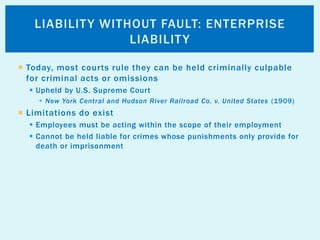  Today, most courts rule they can be held criminally culpable
for criminal acts or omissions
 Upheld by U.S. Supreme Court
 New York Central and Hudson River Railroad Co. v. United States (1909)
 Limitations do exist
 Employees must be acting within the scope of their employment
 Cannot be held liable for crimes whose punishments only provide for
death or imprisonment
LIABILITY WITHOUT FAULT: ENTERPRISE
LIABILITY
 
