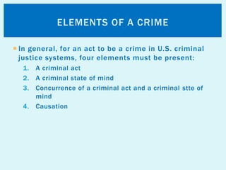  In general, for an act to be a crime in U.S. criminal
justice systems, four elements must be present:
1. A criminal act
2. A criminal state of mind
3. Concurrence of a criminal act and a criminal stte of
mind
4. Causation
ELEMENTS OF A CRIME
 
