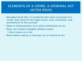  Wrongful deed that, if combined with other elements of a
crime, may result in the legal arrest, trial, conviction, and
punishment of the accused
 Open to interpretation as to what constitutes as act
 Does not include thoughts without action
 Many reasons as to why
 Most states require a voluntary act or failure to act
ELEMENTS OF A CRIME: A CRIMINAL ACT
(ACTUS REUS)
 
