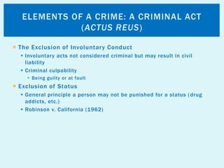  The Exclusion of Involuntary Conduct
 Involuntary acts not considered criminal but may result in civil
liability
 Criminal culpability
 Being guilty or at fault
 Exclusion of Status
 General principle a person may not be punished for a status (drug
addicts, etc.)
 Robinson v. California (1962)
ELEMENTS OF A CRIME: A CRIMINAL ACT
(ACTUS REUS)
 