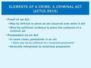  Proof of an Act
 May be difficult to prove an act occurred even when it did
 Must be sufficient evidence to prove the existence of a
criminal act
 Possession as an Act
 In some cases, possession is an act
 Alone may not be sufficient for a successful prosecution
 Generally interpreted as conscious possession
ELEMENTS OF A CRIME: A CRIMINAL ACT
(ACTUS REUS)
 
