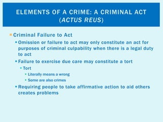  Criminal Failure to Act
 Omission or failure to act may only constitute an act for
purposes of criminal culpability when there is a legal duty
to act
 Failure to exercise due care may constitute a tort
 Tort
 Literally means a wrong
 Some are also crimes
 Requiring people to take affirmative action to aid others
creates problems
ELEMENTS OF A CRIME: A CRIMINAL ACT
(ACTUS REUS)
 
