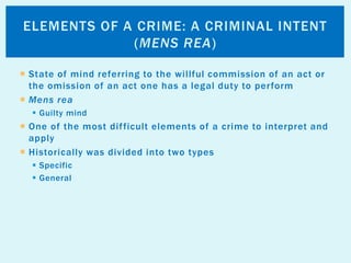  State of mind referring to the willful commission of an act or
the omission of an act one has a legal duty to perform
 Mens rea
 Guilty mind
 One of the most difficult elements of a crime to interpret and
apply
 Historically was divided into two types
 Specific
 General
ELEMENTS OF A CRIME: A CRIMINAL INTENT
(MENS REA)
 