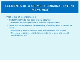  Problems of Interpretation
 Model Penal Code has been widely adopted
 Problems with interpretation of levels of culpability exist
 Important to understand impossibility of stating what is meant by
intent
 Necessary to analyze carefully prior interpretations of a statute
 Necessary to consider intent element in terms of state and federal
constitutional law
ELEMENTS OF A CRIME: A CRIMINAL INTENT
(MENS REA)
 