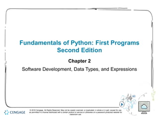 1
Fundamentals of Python: First Programs
Second Edition
Chapter 2
Software Development, Data Types, and Expressions
© 2018 Cengage. All Rights Reserved. May not be copied, scanned, or duplicated, in whole or in part, except for use
as permitted in a license distributed with a certain product or service or otherwise on a password-protected website for
classroom use.
 