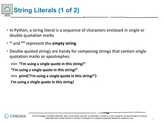 11
String Literals (1 of 2)
• In Python, a string literal is a sequence of characters enclosed in single or
double quotation marks
• ‘‘ and ”” represent the empty string
• Double-quoted strings are handy for composing strings that contain single
quotation marks or apostrophes:
>>> “I’m using a single quote in this string!”
“I’m using a single quote in this string!”
>>> print(“I’m using a single quote in this string!”)
I’m using a single quote in this string!
© 2018 Cengage. All Rights Reserved. May not be copied, scanned, or duplicated, in whole or in part, except for use as permitted in a license
distributed with a certain product or service or otherwise on a password-protected website for classroom use.
 