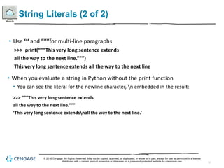 12
String Literals (2 of 2)
• Use ‘‘‘ and ”””for multi-line paragraphs
>>> print(“””This very long sentence extends
all the way to the next line.”””)
This very long sentence extends all the way to the next line
• When you evaluate a string in Python without the print function
• You can see the literal for the newline character, n embedded in the result:
>>> “””This very long sentence extends
all the way to the next line.”””
‘This very long sentence extendsnall the way to the next line.’
© 2018 Cengage. All Rights Reserved. May not be copied, scanned, or duplicated, in whole or in part, except for use as permitted in a license
distributed with a certain product or service or otherwise on a password-protected website for classroom use.
 