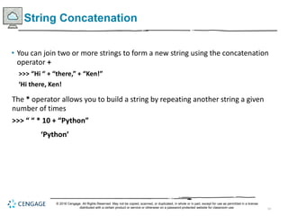 14
String Concatenation
• You can join two or more strings to form a new string using the concatenation
operator +
>>> “Hi “ + “there,” + “Ken!”
‘Hi there, Ken!
The * operator allows you to build a string by repeating another string a given
number of times
>>> “ “ * 10 + “Python”
‘Python’
© 2018 Cengage. All Rights Reserved. May not be copied, scanned, or duplicated, in whole or in part, except for use as permitted in a license
distributed with a certain product or service or otherwise on a password-protected website for classroom use.
 