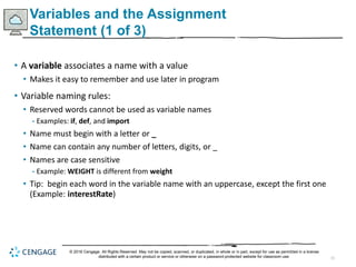 15
Variables and the Assignment
Statement (1 of 3)
• A variable associates a name with a value
• Makes it easy to remember and use later in program
• Variable naming rules:
• Reserved words cannot be used as variable names
- Examples: if, def, and import
• Name must begin with a letter or _
• Name can contain any number of letters, digits, or _
• Names are case sensitive
- Example: WEIGHT is different from weight
• Tip: begin each word in the variable name with an uppercase, except the first one
(Example: interestRate)
© 2018 Cengage. All Rights Reserved. May not be copied, scanned, or duplicated, in whole or in part, except for use as permitted in a license
distributed with a certain product or service or otherwise on a password-protected website for classroom use.
 