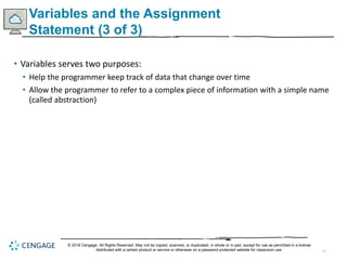 17
Variables and the Assignment
Statement (3 of 3)
• Variables serves two purposes:
• Help the programmer keep track of data that change over time
• Allow the programmer to refer to a complex piece of information with a simple name
(called abstraction)
© 2018 Cengage. All Rights Reserved. May not be copied, scanned, or duplicated, in whole or in part, except for use as permitted in a license
distributed with a certain product or service or otherwise on a password-protected website for classroom use.
 