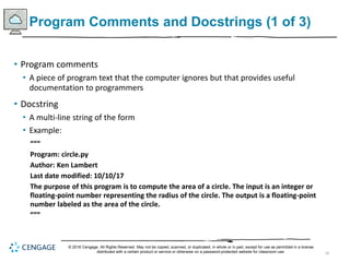18
Program Comments and Docstrings (1 of 3)
• Program comments
• A piece of program text that the computer ignores but that provides useful
documentation to programmers
• Docstring
• A multi-line string of the form
• Example:
“““
Program: circle.py
Author: Ken Lambert
Last date modified: 10/10/17
The purpose of this program is to compute the area of a circle. The input is an integer or
floating-point number representing the radius of the circle. The output is a floating-point
number labeled as the area of the circle.
”””
© 2018 Cengage. All Rights Reserved. May not be copied, scanned, or duplicated, in whole or in part, except for use as permitted in a license
distributed with a certain product or service or otherwise on a password-protected website for classroom use.
 